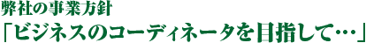 弊社の事業方針「ビジネスのコーディネータを目指して…」